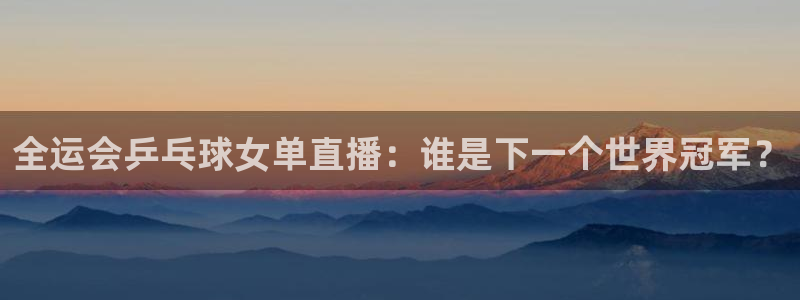 黑白直播免费体育直播高清：全运会乒乓球女单直播：谁是下一个世界冠军？